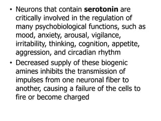 • Neurons that contain serotonin are
critically involved in the regulation of
many psychobiological functions, such as
mood, anxiety, arousal, vigilance,
irritability, thinking, cognition, appetite,
aggression, and circadian rhythm
• Decreased supply of these biogenic
amines inhibits the transmission of
impulses from one neuronal fiber to
another, causing a failure of the cells to
fire or become charged
 