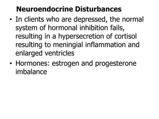 Neuroendocrine Disturbances
• In clients who are depressed, the normal
system of hormonal inhibition fails,
resulting in a hypersecretion of cortisol
resulting to meningial inflammation and
enlarged ventricles
• Hormones: estrogen and progesterone
imbalance
 