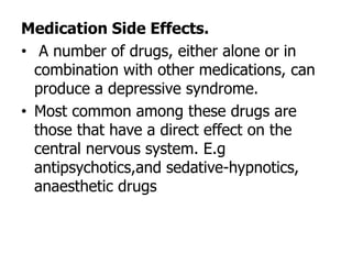 Medication Side Effects.
• A number of drugs, either alone or in
combination with other medications, can
produce a depressive syndrome.
• Most common among these drugs are
those that have a direct effect on the
central nervous system. E.g
antipsychotics,and sedative-hypnotics,
anaesthetic drugs
 