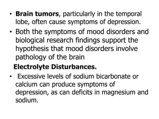 • Brain tumors, particularly in the temporal
lobe, often cause symptoms of depression.
• Both the symptoms of mood disorders and
biological research findings support the
hypothesis that mood disorders involve
pathology of the brain
Electrolyte Disturbances.
• Excessive levels of sodium bicarbonate or
calcium can produce symptoms of
depression, as can deficits in magnesium and
sodium.
 
