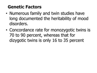 Genetic Factors
• Numerous family and twin studies have
long documented the heritability of mood
disorders.
• Concordance rate for monozygotic twins is
70 to 90 percent, whereas that for
dizygotic twins is only 16 to 35 percent
 