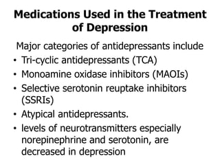 Medications Used in the Treatment
of Depression
Major categories of antidepressants include
• Tri-cyclic antidepressants (TCA)
• Monoamine oxidase inhibitors (MAOIs)
• Selective serotonin reuptake inhibitors
(SSRIs)
• Atypical antidepressants.
• levels of neurotransmitters especially
norepinephrine and serotonin, are
decreased in depression
 