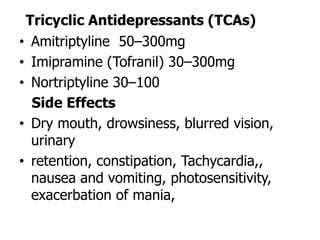 Tricyclic Antidepressants (TCAs)
• Amitriptyline 50–300mg
• Imipramine (Tofranil) 30–300mg
• Nortriptyline 30–100
Side Effects
• Dry mouth, drowsiness, blurred vision,
urinary
• retention, constipation, Tachycardia,,
nausea and vomiting, photosensitivity,
exacerbation of mania,
 