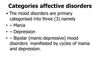 Categories affective disorders
• The mood disorders are primary
categorised into three (3) namely
• – Mania
• – Depression
• – Bipolar (manic-depressive) mood
disorders manifested by cycles of mania
and depression.
 