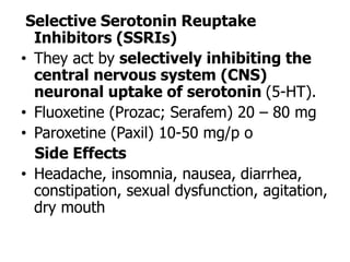 Selective Serotonin Reuptake
Inhibitors (SSRIs)
• They act by selectively inhibiting the
central nervous system (CNS)
neuronal uptake of serotonin (5-HT).
• Fluoxetine (Prozac; Serafem) 20 – 80 mg
• Paroxetine (Paxil) 10-50 mg/p o
Side Effects
• Headache, insomnia, nausea, diarrhea,
constipation, sexual dysfunction, agitation,
dry mouth
 