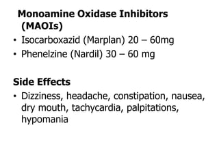 Monoamine Oxidase Inhibitors
(MAOIs)
• Isocarboxazid (Marplan) 20 – 60mg
• Phenelzine (Nardil) 30 – 60 mg
Side Effects
• Dizziness, headache, constipation, nausea,
dry mouth, tachycardia, palpitations,
hypomania
 