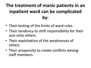 The treatment of manic patients in an
inpatient ward can be complicated
by:
• Their testing of the limits of ward rules.
• Their tendency to shift responsibility for their
acts onto others.
• Their exploitation of the weaknesses of
others.
• Their propensity to create conflicts among
staff members.
 