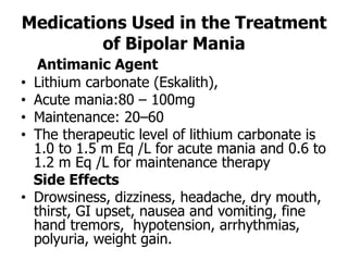 Medications Used in the Treatment
of Bipolar Mania
Antimanic Agent
• Lithium carbonate (Eskalith),
• Acute mania:80 – 100mg
• Maintenance: 20–60
• The therapeutic level of lithium carbonate is
1.0 to 1.5 m Eq /L for acute mania and 0.6 to
1.2 m Eq /L for maintenance therapy
Side Effects
• Drowsiness, dizziness, headache, dry mouth,
thirst, GI upset, nausea and vomiting, fine
hand tremors, hypotension, arrhythmias,
polyuria, weight gain.
 