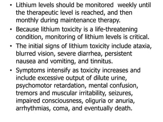 • Lithium levels should be monitored weekly until
the therapeutic level is reached, and then
monthly during maintenance therapy.
• Because lithium toxicity is a life-threatening
condition, monitoring of lithium levels is critical.
• The initial signs of lithium toxicity include ataxia,
blurred vision, severe diarrhea, persistent
nausea and vomiting, and tinnitus.
• Symptoms intensify as toxicity increases and
include excessive output of dilute urine,
psychomotor retardation, mental confusion,
tremors and muscular irritability, seizures,
impaired consciousness, oliguria or anuria,
arrhythmias, coma, and eventually death.
 
