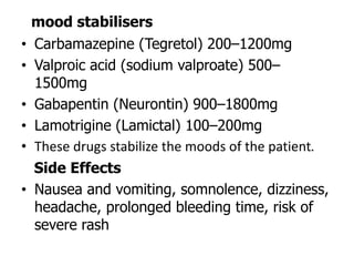 mood stabilisers
• Carbamazepine (Tegretol) 200–1200mg
• Valproic acid (sodium valproate) 500–
1500mg
• Gabapentin (Neurontin) 900–1800mg
• Lamotrigine (Lamictal) 100–200mg
• These drugs stabilize the moods of the patient.
Side Effects
• Nausea and vomiting, somnolence, dizziness,
headache, prolonged bleeding time, risk of
severe rash
 
