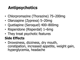 Antipsychotics
• Chlorpromazine (Thorazine) 75–200mg
• Olanzapine (Zyprexa) 5–20mg
• Quetiapine (Seroquel) 400–800mg
• Risperidone (Risperdal) 1–6mg
• They treat psychotic features
Side Effects
• Drowsiness, dizziness, dry mouth,
constipation, increased appetite, weight gain,
hyperglycemia, headache
 