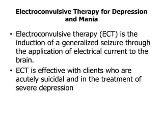 Electroconvulsive Therapy for Depression
and Mania
• Electroconvulsive therapy (ECT) is the
induction of a generalized seizure through
the application of electrical current to the
brain.
• ECT is effective with clients who are
acutely suicidal and in the treatment of
severe depression
 