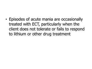• Episodes of acute mania are occasionally
treated with ECT, particularly when the
client does not tolerate or fails to respond
to lithium or other drug treatment
 