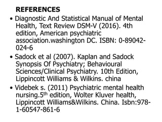 REFERENCES
• Diagnostic And Statistical Manual of Mental
Health, Text Review DSM-V (2016). 4th
edition, American psychiatric
association.washington DC. ISBN: 0-89042-
024-6
• Sadock et al (2007). Kaplan and Sadock
Synopsis Of Psychiatry; Behavioural
Sciences/Clinical Psychiatry. 10th Edition,
Lippincott Williams & Wilkins. china
• Videbek s. (2011) Psychiatric mental health
nursing.5th edition, Wolter Kluver health,
Lippincott Williams&Wilkins. China. Isbn:978-
1-60547-861-6
 