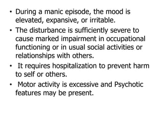 • During a manic episode, the mood is
elevated, expansive, or irritable.
• The disturbance is sufficiently severe to
cause marked impairment in occupational
functioning or in usual social activities or
relationships with others.
• It requires hospitalization to prevent harm
to self or others.
• Motor activity is excessive and Psychotic
features may be present.
 