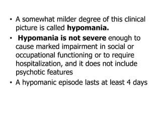 • A somewhat milder degree of this clinical
picture is called hypomania.
• Hypomania is not severe enough to
cause marked impairment in social or
occupational functioning or to require
hospitalization, and it does not include
psychotic features
• A hypomanic episode lasts at least 4 days
 