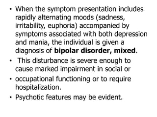 • When the symptom presentation includes
rapidly alternating moods (sadness,
irritability, euphoria) accompanied by
symptoms associated with both depression
and mania, the individual is given a
diagnosis of bipolar disorder, mixed.
• This disturbance is severe enough to
cause marked impairment in social or
• occupational functioning or to require
hospitalization.
• Psychotic features may be evident.
 