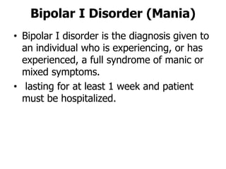 Bipolar I Disorder (Mania)
• Bipolar I disorder is the diagnosis given to
an individual who is experiencing, or has
experienced, a full syndrome of manic or
mixed symptoms.
• lasting for at least 1 week and patient
must be hospitalized.
 