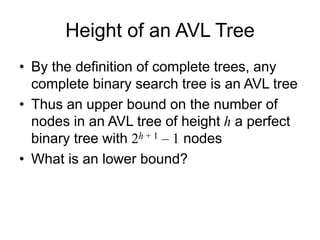 Height of an AVL Tree
• By the definition of complete trees, any
complete binary search tree is an AVL tree
• Thus an upper bound on the number of
nodes in an AVL tree of height h a perfect
binary tree with 2h + 1 – 1 nodes
• What is an lower bound?
 