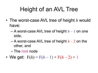 Height of an AVL Tree
• The worst-case AVL tree of height h would
have:
– A worst-case AVL tree of height h – 1 on one
side,
– A worst-case AVL tree of height h – 2 on the
other, and
– The root node
• We get: F(h) = F(h – 1) + F(h – 2) + 1
 