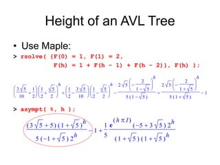 Height of an AVL Tree
• Use Maple:
> rsolve( {F(0) = 1, F(1) = 2,
F(h) = 1 + F(h - 1) + F(h - 2)}, F(h) );
> asympt( %, h );
   









3 5
10
1
2









1
2
5
2
h









1
2
3 5
10









1
2
5
2
h 2 5









2

1 5
h
5 ( )

1 5
2 5









2

1 5
h
5 ( )

1 5
1
 
( )

3 5 5 ( )

1 5
h
5 ( )
 
1 5 2
h
1
1
5
e
( )
h  I
( )
 
5 3 5 2
h
( )

1 5 ( )

1 5
h
 