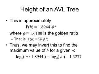 Height of an AVL Tree
• This is approximately
F(h) ≈ 1.8944 fh
where f ≈ 1.6180 is the golden ratio
– That is, F(h) = W(fh)
• Thus, we may invert this to find the
maximum value of h for a given n:
logf( n / 1.8944 ) = logf( n ) – 1.3277
 