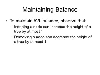 Maintaining Balance
• To maintain AVL balance, observe that:
– Inserting a node can increase the height of a
tree by at most 1
– Removing a node can decrease the height of
a tree by at most 1
 