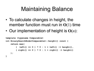 Maintaining Balance
• To calculate changes in height, the
member function must run in O(1) time
• Our implementation of height is O(n):
template <typename Comparable>
int BinarySearchNode<Comparable>::height() const {
return max(
( left() == 0 ) ? 0 : 1 + left() -> height(),
( right() == 0 ) ? 0 : 1 + right() -> height()
);
}
 