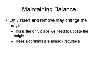 Maintaining Balance
• Only insert and remove may change the
height
– This is the only place we need to update the
height
– These algorithms are already recursive
 