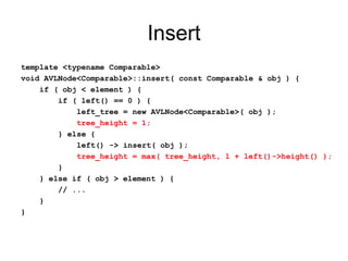 Insert
template <typename Comparable>
void AVLNode<Comparable>::insert( const Comparable & obj ) {
if ( obj < element ) {
if ( left() == 0 ) {
left_tree = new AVLNode<Comparable>( obj );
tree_height = 1;
} else {
left() -> insert( obj );
tree_height = max( tree_height, 1 + left()->height() );
}
} else if ( obj > element ) {
// ...
}
}
 
