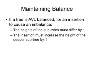 Maintaining Balance
• If a tree is AVL balanced, for an insertion
to cause an imbalance:
– The heights of the sub-trees must differ by 1
– The insertion must increase the height of the
deeper sub-tree by 1
 