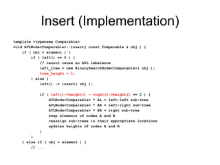 Insert (Implementation)
template <typename Comparable>
void AVLNode<Comparable>::insert( const Comparable & obj ) {
if ( obj < element ) {
if ( left() == 0 ) {
// cannot cause an AVL imbalance
left_tree = new BinarySearchNode<Comparable>( obj );
tree_height = 1;
} else {
left() -> insert( obj );
if ( left()->height() – right()->height() == 2 ) {
AVLNode<Comparable> * AL = left-left sub-tree
AVLNode<Comparable> * AR = left-right sub-tree
AVLNode<Comparable> * BR = right sub-tree
swap elements of nodes A and B
reassign sub-trees in their appropriate locations
updates heights of nodes A and B
}
}
} else if ( obj > element ) {
// ...
 