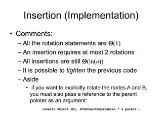 Insertion (Implementation)
• Comments:
– All the rotation statements are Q(1)
– An insertion requires at most 2 rotations
– All insertions are still Q(ln(n))
– It is possible to tighten the previous code
– Aside
• if you want to explicitly rotate the nodes A and B,
you must also pass a reference to the parent
pointer as an argument:
insert( Object obj, AVLNode<Comparable> * & parent )
 