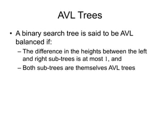 AVL Trees
• A binary search tree is said to be AVL
balanced if:
– The difference in the heights between the left
and right sub-trees is at most 1, and
– Both sub-trees are themselves AVL trees
 