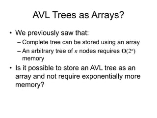 AVL Trees as Arrays?
• We previously saw that:
– Complete tree can be stored using an array
– An arbitrary tree of n nodes requires O(2n)
memory
• Is it possible to store an AVL tree as an
array and not require exponentially more
memory?
 