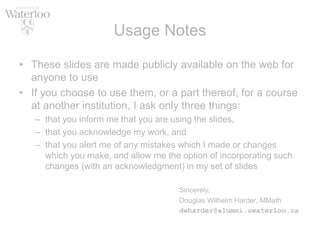Usage Notes
• These slides are made publicly available on the web for
anyone to use
• If you choose to use them, or a part thereof, for a course
at another institution, I ask only three things:
– that you inform me that you are using the slides,
– that you acknowledge my work, and
– that you alert me of any mistakes which I made or changes
which you make, and allow me the option of incorporating such
changes (with an acknowledgment) in my set of slides
Sincerely,
Douglas Wilhelm Harder, MMath
dwharder@alumni.uwaterloo.ca
 