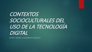 CONTEXTOS
SOCIOCULTURALES DEL
USO DE LA TECNOLOGÍA
DIGITAL
MTRO. MARIO CALDERÓN VÁSQUEZ
 