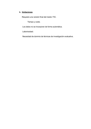 b. limitaciones
Requiere una versión final del medio~TIC.
Tiempo y coste.
Los datos no se incorporan de forma automática.
Laboriosidad.
Necesidad de dominio de técnicas de investigación evaluativa.
 