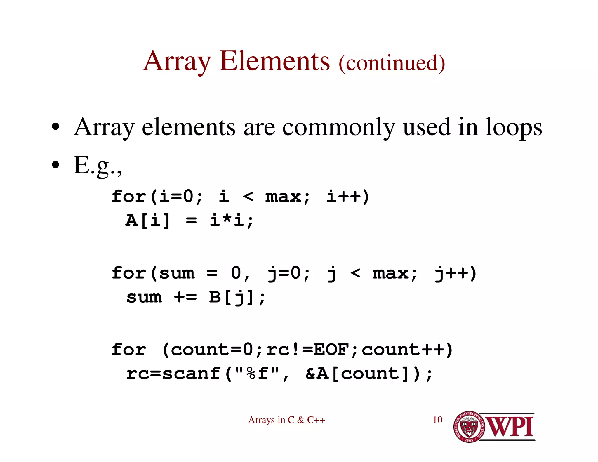 Arrays in C & C++ 10
Array Elements (continued)
• Array elements are commonly used in loops
• E.g.,
for(i=0; i < max; i++)
A[i] = i*i;
for(sum = 0, j=0; j < max; j++)
sum += B[j];
for (count=0;rc!=EOF;count++)
rc=scanf("%f", &A[count]);
 