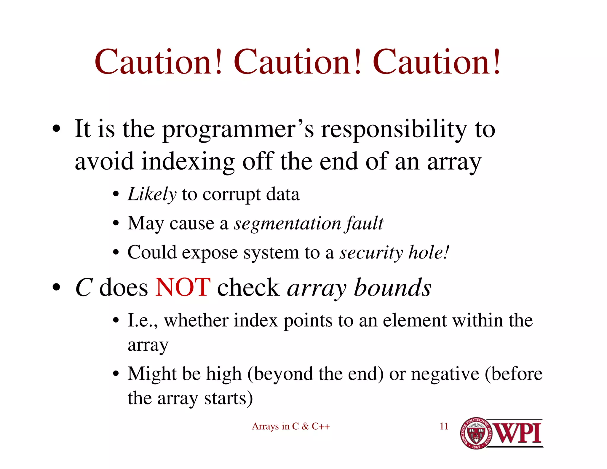 Arrays in C & C++ 11
Caution! Caution! Caution!
• It is the programmer’s responsibility to
avoid indexing off the end of an array
• Likely to corrupt data
• May cause a segmentation fault
• Could expose system to a security hole!
• C does NOT check array bounds
• I.e., whether index points to an element within the
array
• Might be high (beyond the end) or negative (before
the array starts)
 