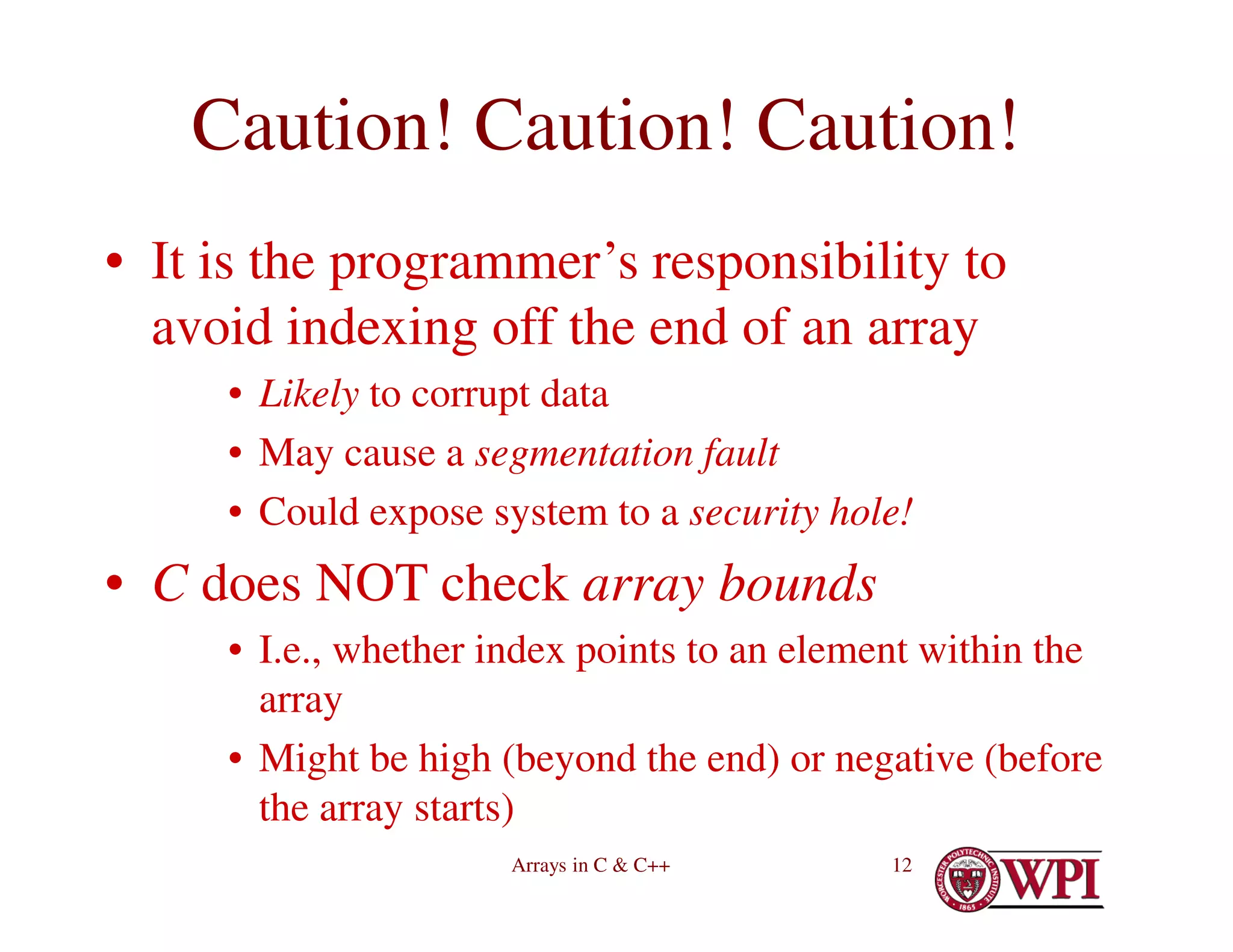 Arrays in C & C++ 12
Caution! Caution! Caution!
• It is the programmer’s responsibility to
avoid indexing off the end of an array
• Likely to corrupt data
• May cause a segmentation fault
• Could expose system to a security hole!
• C does NOT check array bounds
• I.e., whether index points to an element within the
array
• Might be high (beyond the end) or negative (before
the array starts)
 