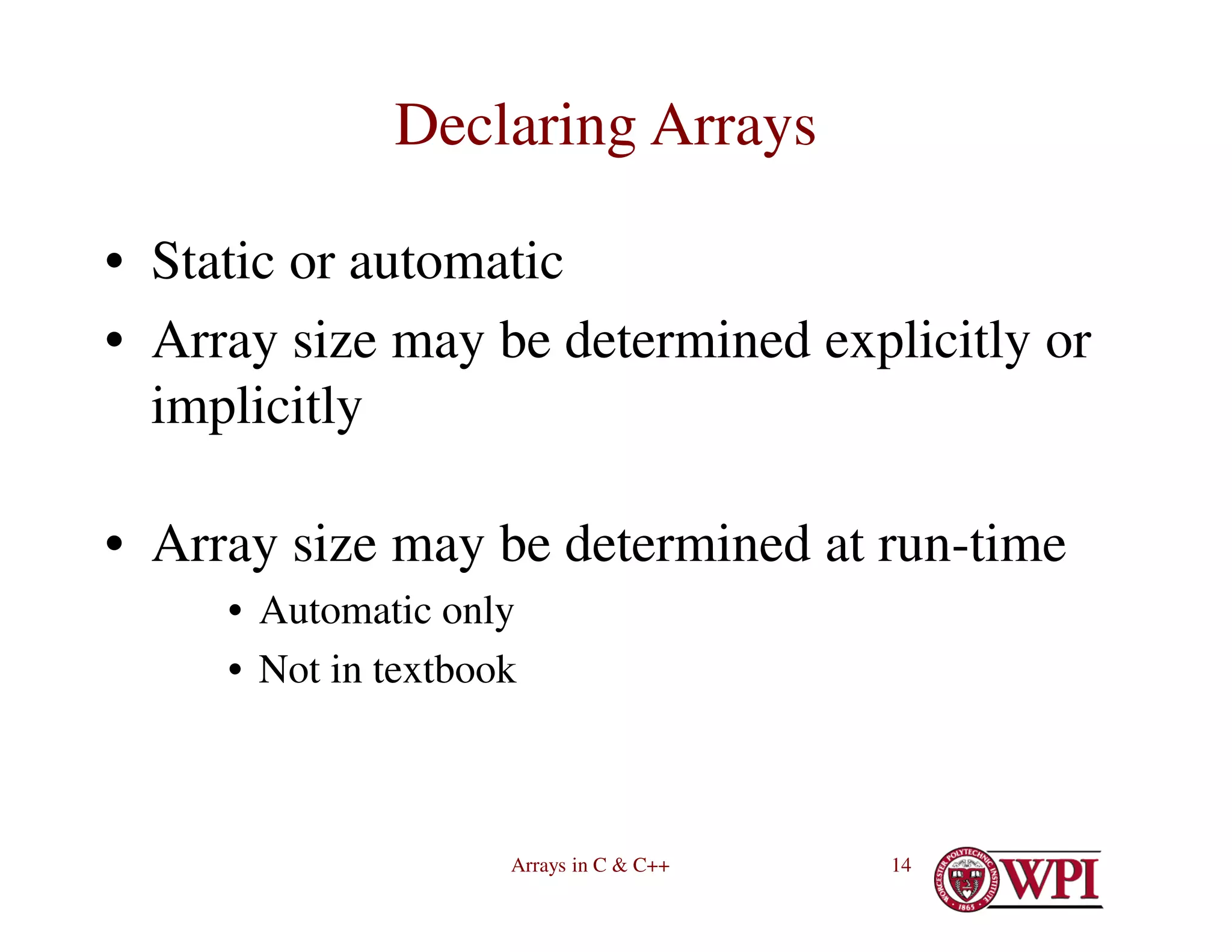 Arrays in C & C++ 14
Declaring Arrays
• Static or automatic
• Array size may be determined explicitly or
implicitly
• Array size may be determined at run-time
• Automatic only
• Not in textbook
 