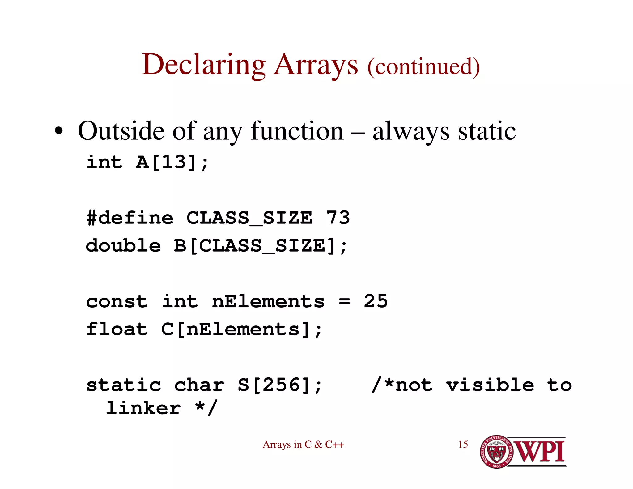 Arrays in C & C++ 15
Declaring Arrays (continued)
• Outside of any function – always static
int A[13];
#define CLASS_SIZE 73
double B[CLASS_SIZE];
const int nElements = 25
float C[nElements];
static char S[256]; /*not visible to
linker */
 
