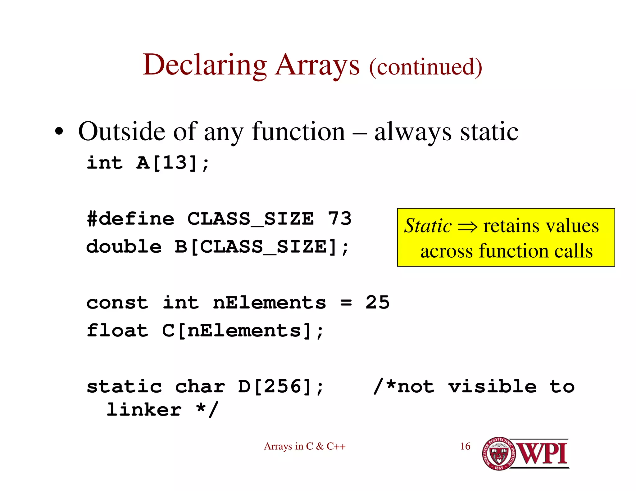 Arrays in C & C++ 16
Declaring Arrays (continued)
• Outside of any function – always static
int A[13];
#define CLASS_SIZE 73
double B[CLASS_SIZE];
const int nElements = 25
float C[nElements];
static char D[256]; /*not visible to
linker */
Static  retains values
across function calls
 