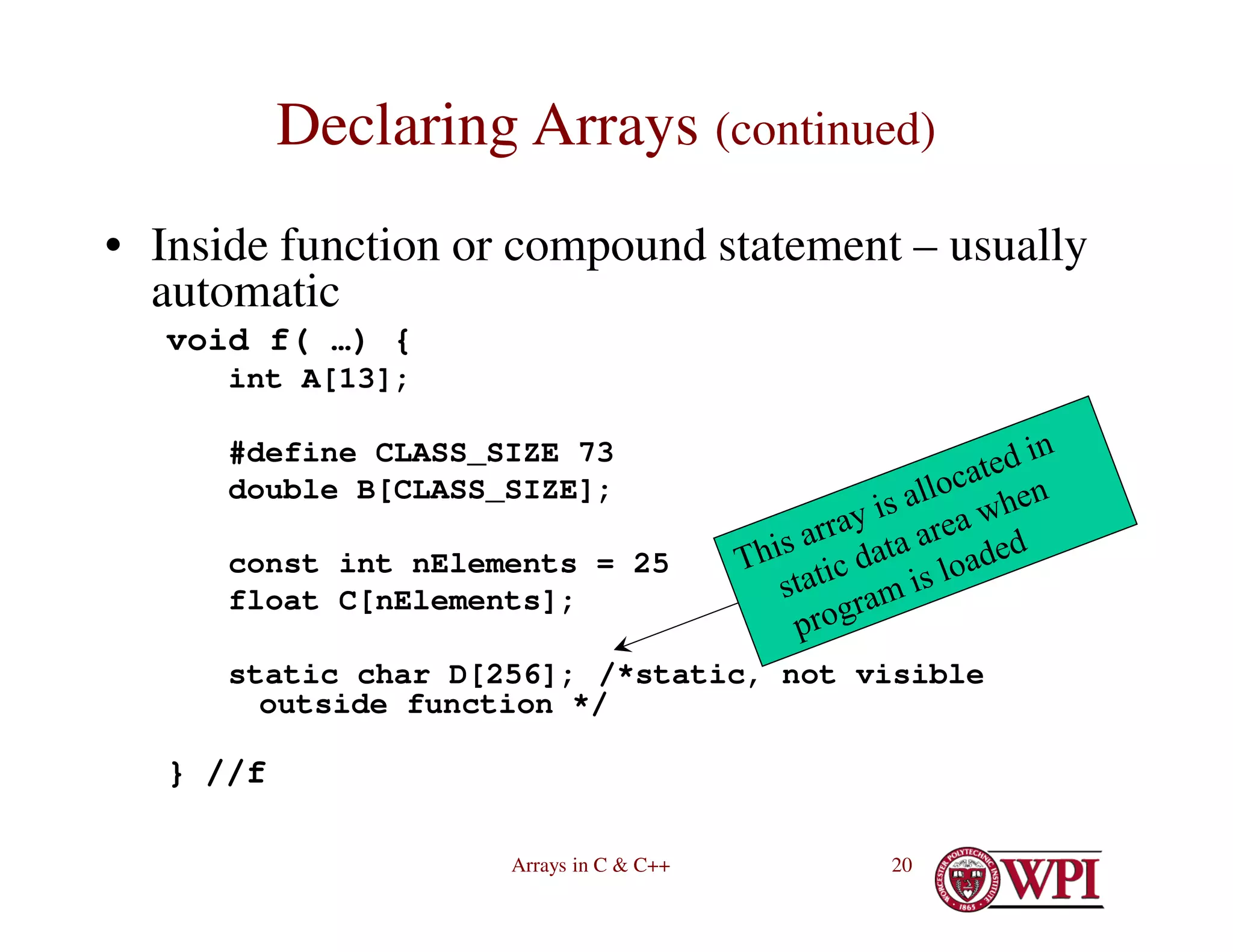Arrays in C & C++ 20
Declaring Arrays (continued)
• Inside function or compound statement – usually
automatic
void f( …) {
int A[13];
#define CLASS_SIZE 73
double B[CLASS_SIZE];
const int nElements = 25
float C[nElements];
static char D[256]; /*static, not visible
outside function */
} //f
 