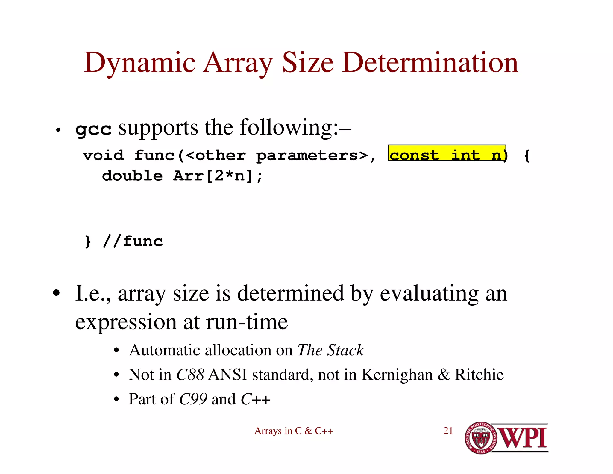 Arrays in C & C++ 21
Dynamic Array Size Determination
• gcc supports the following:–
void func(<other parameters>, const int n) {
double Arr[2*n];
} //func
• I.e., array size is determined by evaluating an
expression at run-time
• Automatic allocation on The Stack
• Not in C88 ANSI standard, not in Kernighan & Ritchie
• Part of C99 and C++
 