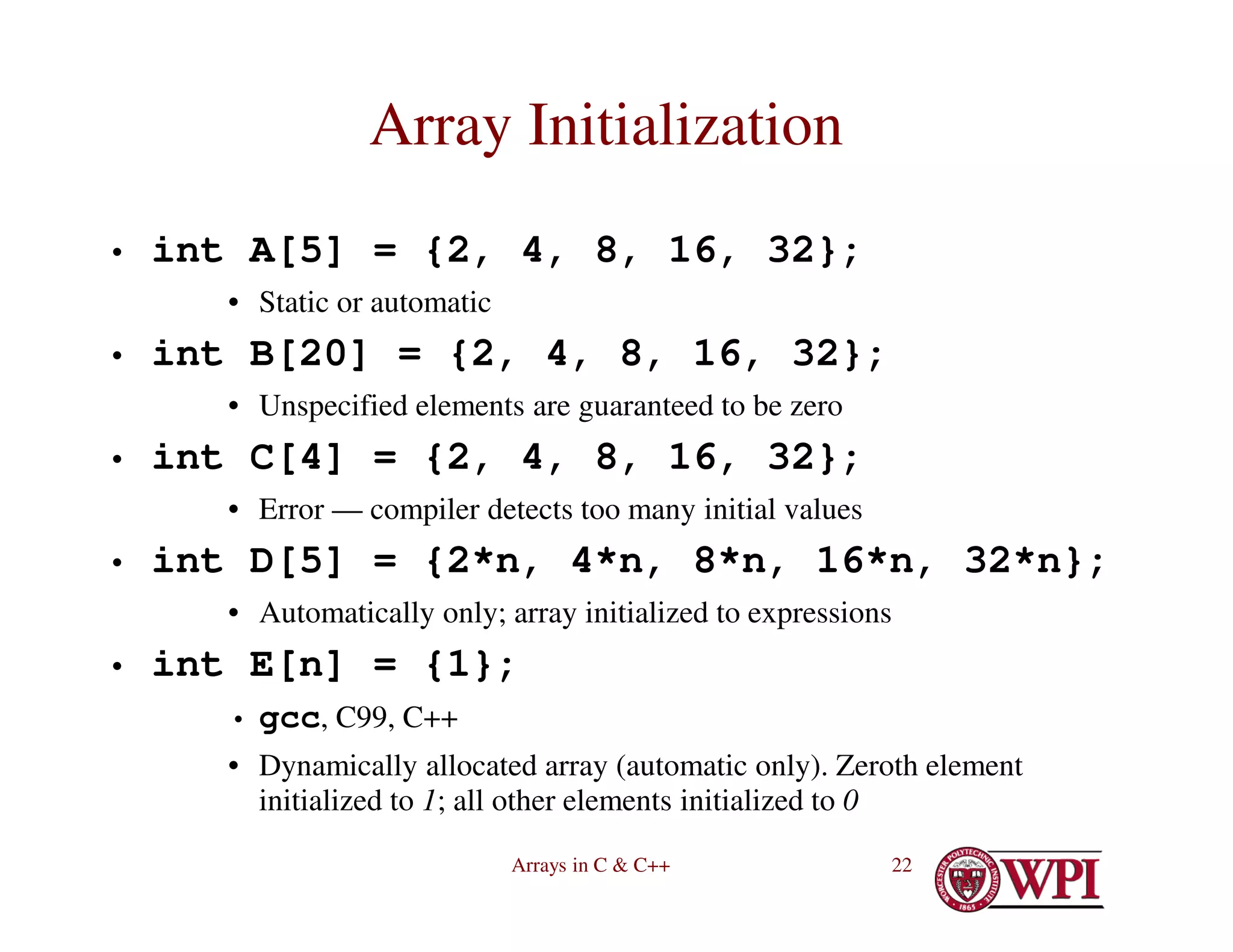 Arrays in C & C++ 22
Array Initialization
• int A[5] = {2, 4, 8, 16, 32};
• Static or automatic
• int B[20] = {2, 4, 8, 16, 32};
• Unspecified elements are guaranteed to be zero
• int C[4] = {2, 4, 8, 16, 32};
• Error — compiler detects too many initial values
• int D[5] = {2*n, 4*n, 8*n, 16*n, 32*n};
• Automatically only; array initialized to expressions
• int E[n] = {1};
• gcc, C99, C++
• Dynamically allocated array (automatic only). Zeroth element
initialized to 1; all other elements initialized to 0
 