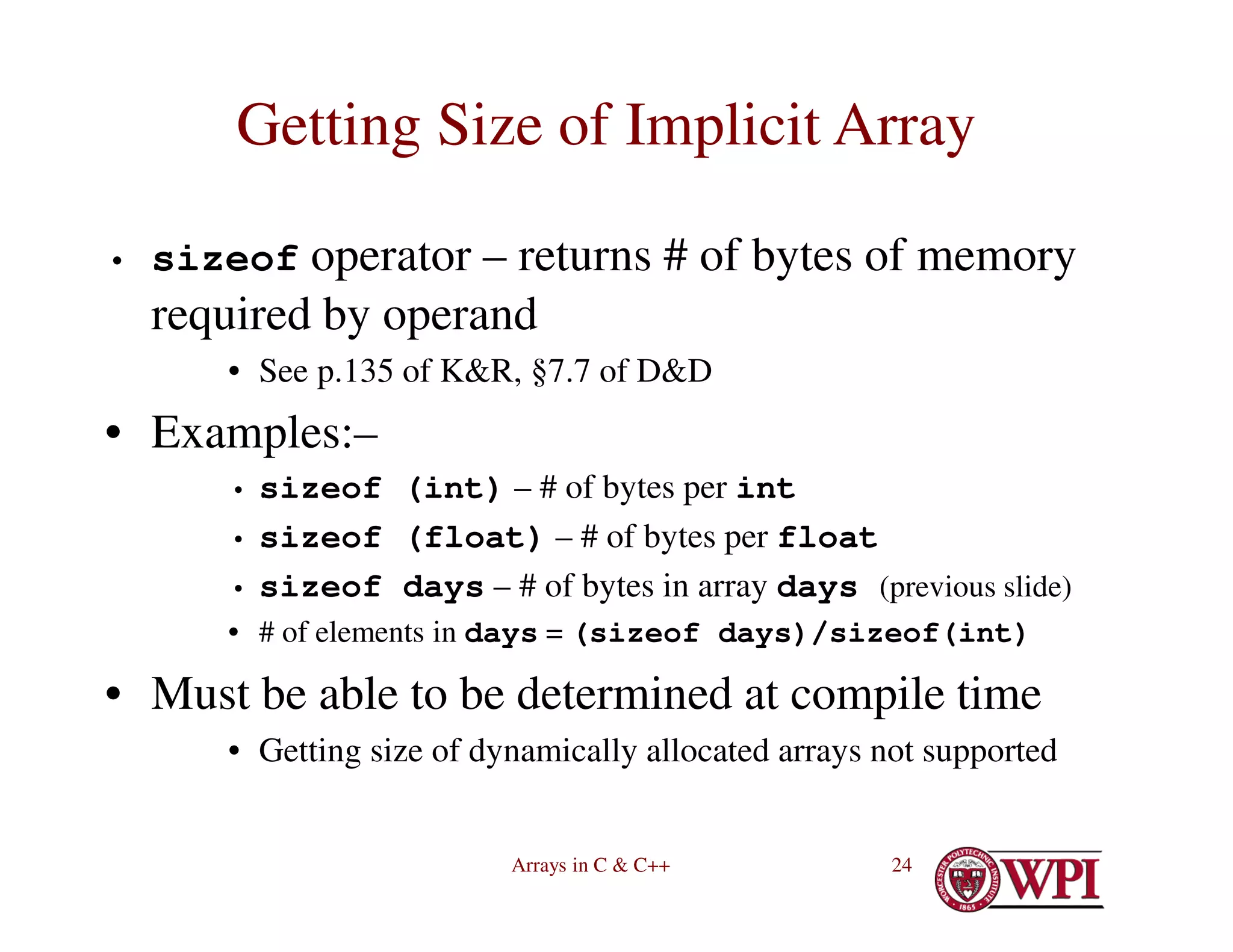 Arrays in C & C++ 24
Getting Size of Implicit Array
• sizeof operator – returns # of bytes of memory
required by operand
• See p.135 of K&R, §7.7 of D&D
• Examples:–
• sizeof (int) – # of bytes per int
• sizeof (float) – # of bytes per float
• sizeof days – # of bytes in array days (previous slide)
• # of elements in days = (sizeof days)/sizeof(int)
• Must be able to be determined at compile time
• Getting size of dynamically allocated arrays not supported
 