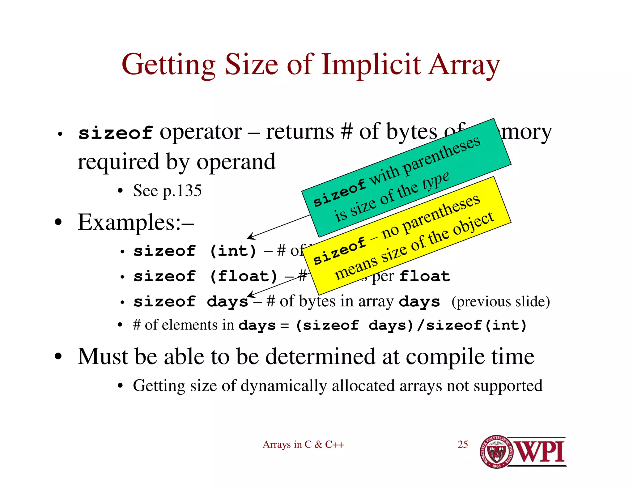 Arrays in C & C++ 25
Getting Size of Implicit Array
• sizeof operator – returns # of bytes of memory
required by operand
• See p.135
• Examples:–
• sizeof (int) – # of bytes per int
• sizeof (float) – # of bytes per float
• sizeof days – # of bytes in array days (previous slide)
• # of elements in days = (sizeof days)/sizeof(int)
• Must be able to be determined at compile time
• Getting size of dynamically allocated arrays not supported
 