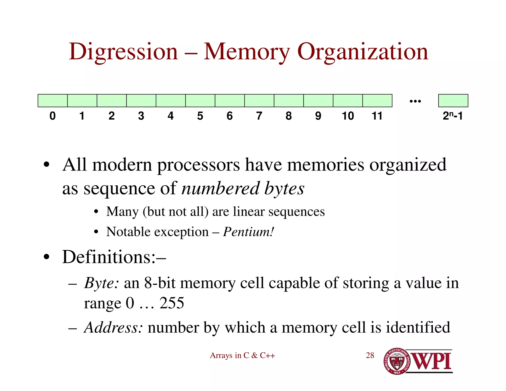 Arrays in C & C++ 28
Digression – Memory Organization
• All modern processors have memories organized
as sequence of numbered bytes
• Many (but not all) are linear sequences
• Notable exception – Pentium!
• Definitions:–
– Byte: an 8-bit memory cell capable of storing a value in
range 0 … 255
– Address: number by which a memory cell is identified
∙∙∙
2n-1
0 1 2 3 4 5 6 7 8 9 10 11
 
